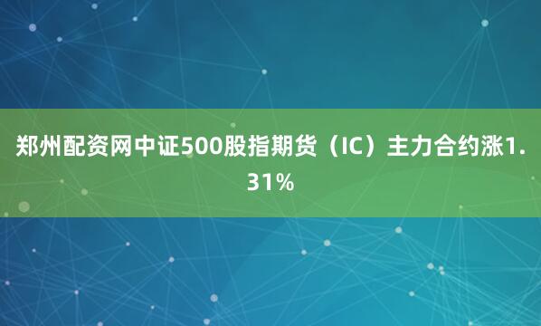 郑州配资网中证500股指期货（IC）主力合约涨1.31%