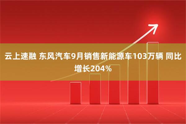 云上速融 东风汽车9月销售新能源车103万辆 同比增长204%
