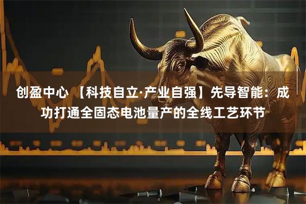 创盈中心 【科技自立·产业自强】先导智能：成功打通全固态电池量产的全线工艺环节