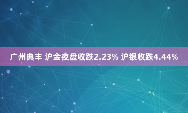 广州典丰 沪金夜盘收跌2.23% 沪银收跌4.44%