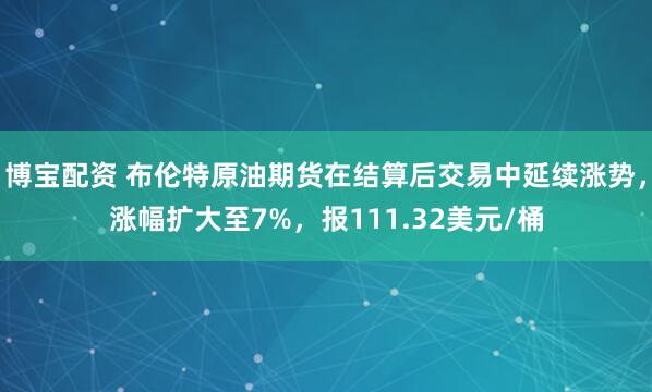博宝配资 布伦特原油期货在结算后交易中延续涨势，涨幅扩大至7%，报111.32美元/桶