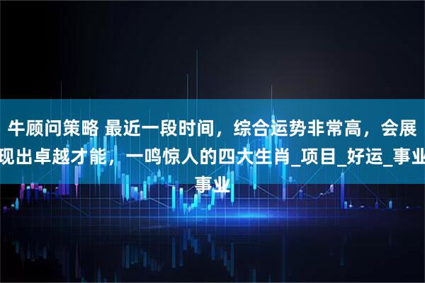 牛顾问策略 最近一段时间，综合运势非常高，会展现出卓越才能，一鸣惊人的四大生肖_项目_好运_事业