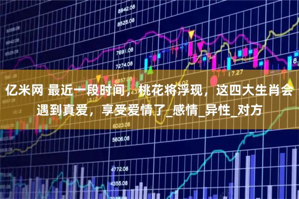 亿米网 最近一段时间，桃花将浮现，这四大生肖会遇到真爱，享受爱情了_感情_异性_对方