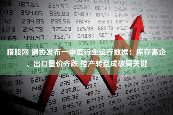 猎股网 钢协发布一季度行业运行数据：库存高企、出口量价齐跌 控产转型成破局关键