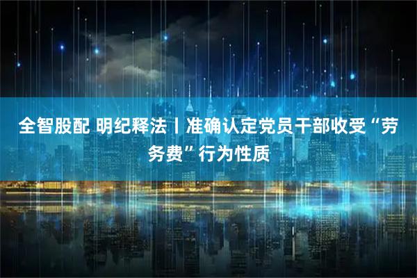 全智股配 明纪释法丨准确认定党员干部收受“劳务费”行为性质