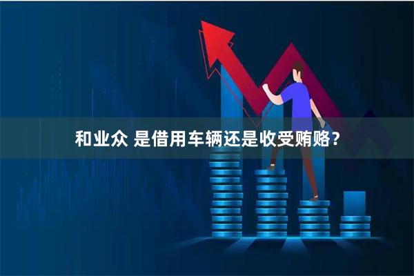 和业众 是借用车辆还是收受贿赂？