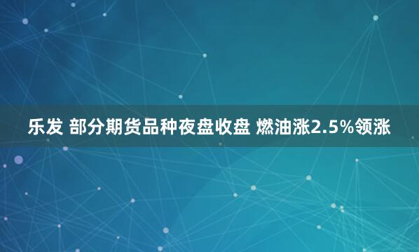 乐发 部分期货品种夜盘收盘 燃油涨2.5%领涨