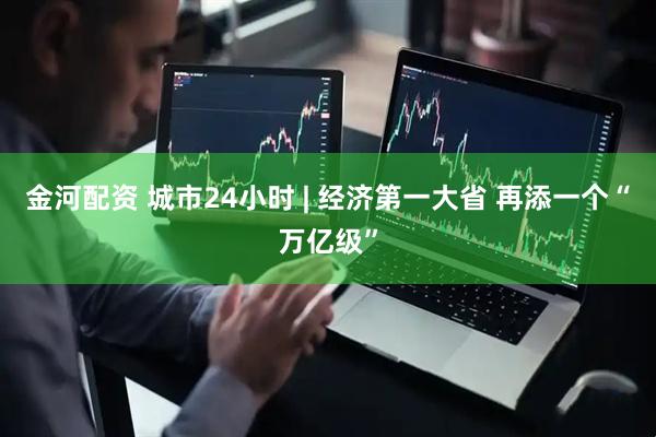 金河配资 城市24小时 | 经济第一大省 再添一个“万亿级”