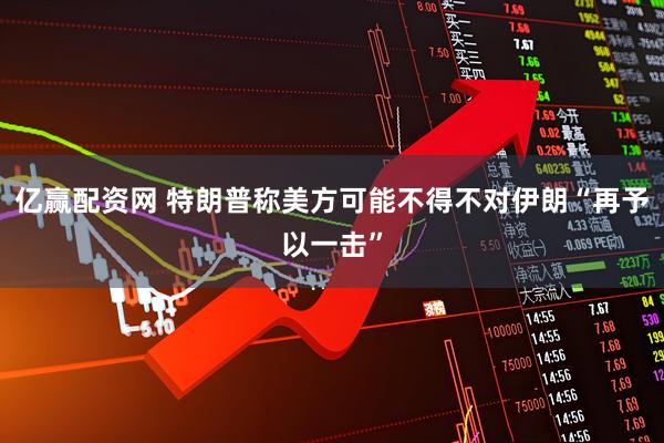 亿赢配资网 特朗普称美方可能不得不对伊朗“再予以一击”