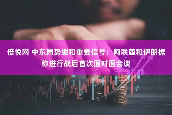 倍悦网 中东局势缓和重要信号：阿联酋和伊朗据称进行战后首次面对面会谈