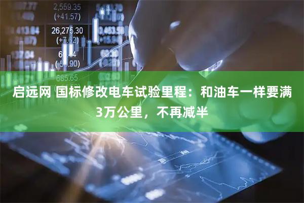 启远网 国标修改电车试验里程：和油车一样要满3万公里，不再减半