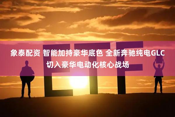 象泰配资 智能加持豪华底色 全新奔驰纯电GLC切入豪华电动化核心战场